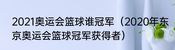 2021奥运会篮球谁冠军（2020年东京奥运会篮球冠军获得者）