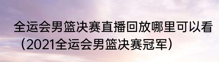 全运会男篮决赛直播回放哪里可以看（2021全运会男篮决赛冠军）