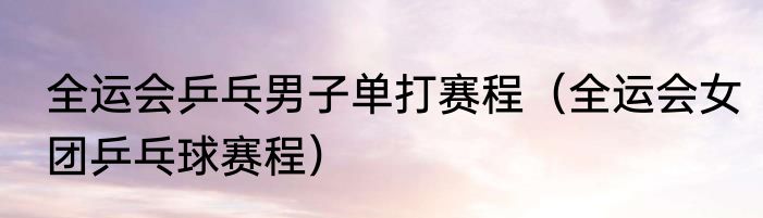 全运会乒乓男子单打赛程（全运会女团乒乓球赛程）