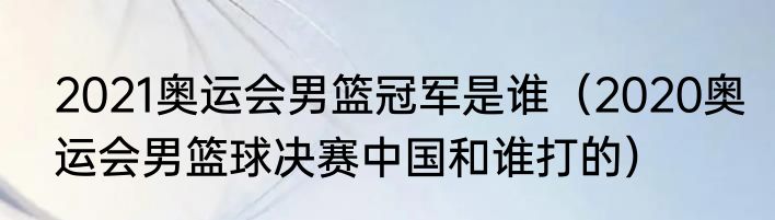 2021奥运会男篮冠军是谁（2020奥运会男篮球决赛中国和谁打的）