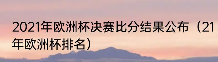 2021年欧洲杯决赛比分结果公布（21年欧洲杯排名）
