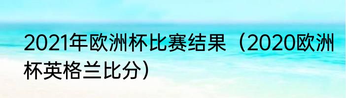 2021年欧洲杯比赛结果（2020欧洲杯英格兰比分）