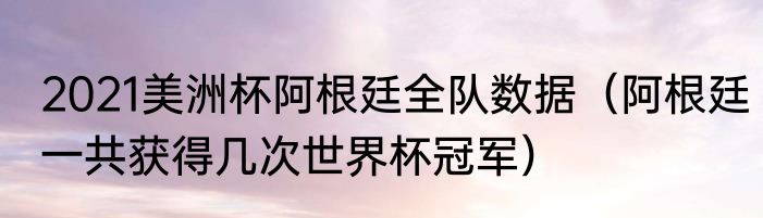2021美洲杯阿根廷全队数据（阿根廷一共获得几次世界杯冠军）
