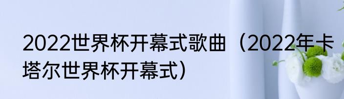 2022世界杯开幕式歌曲（2022年卡塔尔世界杯开幕式）