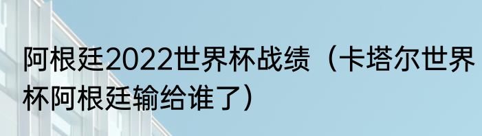 阿根廷2022世界杯战绩（卡塔尔世界杯阿根廷输给谁了）