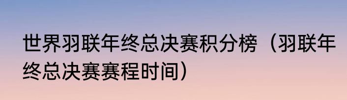 世界羽联年终总决赛积分榜（羽联年终总决赛赛程时间）