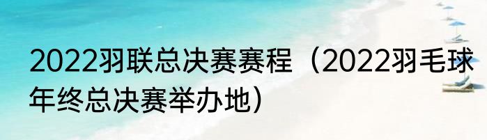 2022羽联总决赛赛程（2022羽毛球年终总决赛举办地）