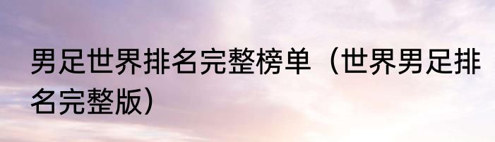 男足世界排名完整榜单（世界男足排名完整版）