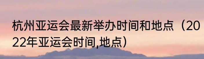 杭州亚运会最新举办时间和地点（2022年亚运会时间,地点）