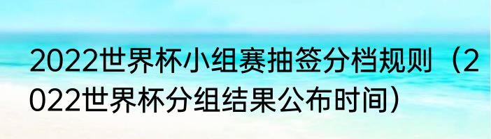 2022世界杯小组赛抽签分档规则（2022世界杯分组结果公布时间）
