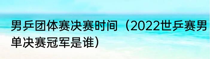 男乒团体赛决赛时间（2022世乒赛男单决赛冠军是谁）