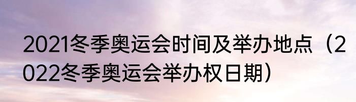 2021冬季奥运会时间及举办地点（2022冬季奥运会举办权日期）