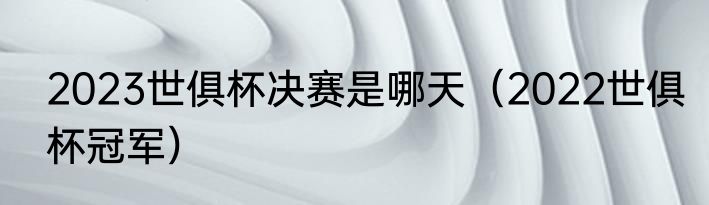 2023世俱杯决赛是哪天（2022世俱杯冠军）