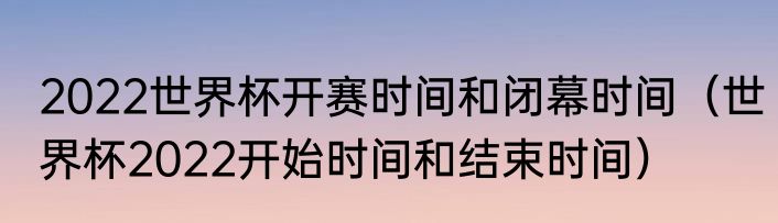 2022世界杯开赛时间和闭幕时间（世界杯2022开始时间和结束时间）