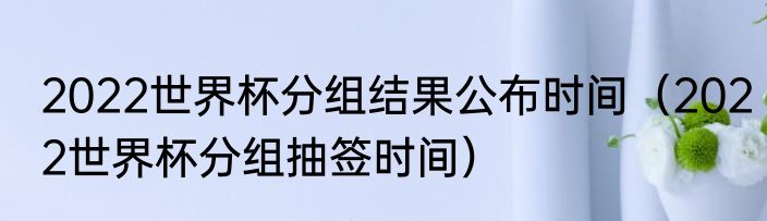 2022世界杯分组结果公布时间（2022世界杯分组抽签时间）