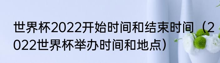 世界杯2022开始时间和结束时间（2022世界杯举办时间和地点）