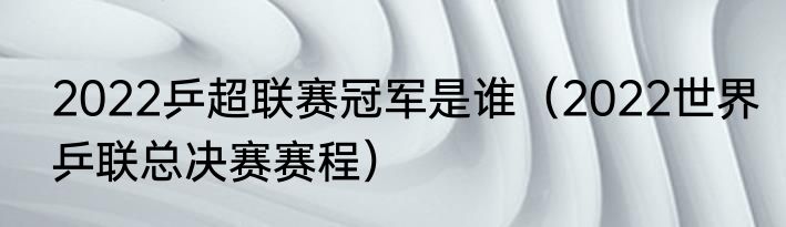 2022乒超联赛冠军是谁（2022世界乒联总决赛赛程）