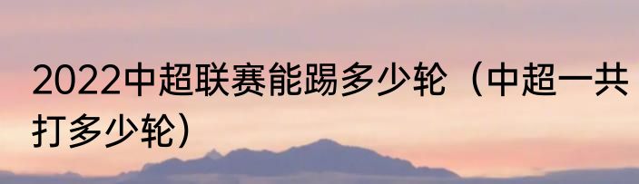 2022中超联赛能踢多少轮（中超一共打多少轮）