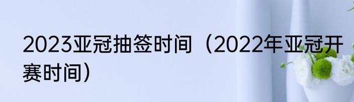 2023亚冠抽签时间（2022年亚冠开赛时间）