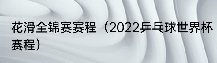 花滑全锦赛赛程（2022乒乓球世界杯赛程）