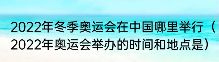 2022年冬季奥运会在中国哪里举行（2022年奥运会举办的时间和地点是）
