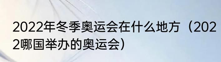 2022年冬季奥运会在什么地方（2022哪国举办的奥运会）
