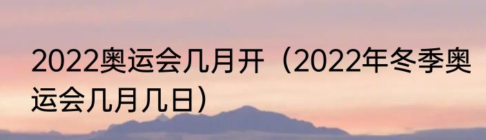 2022奥运会几月开(2022年冬季奥运会几月几日)