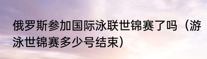俄罗斯参加国际泳联世锦赛了吗（游泳世锦赛多少号结束）