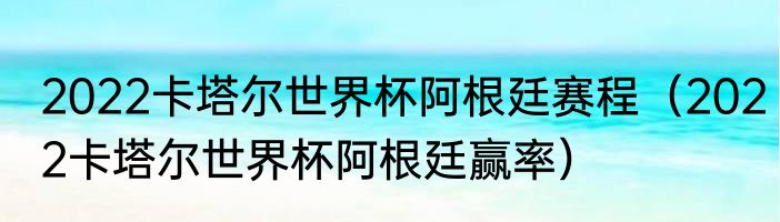2022卡塔尔世界杯阿根廷赛程（2022卡塔尔世界杯阿根廷赢率）