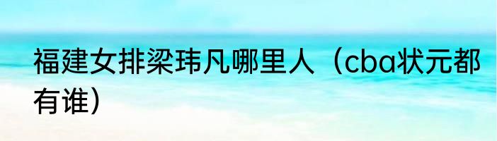 福建女排梁玮凡哪里人（cba状元都有谁）