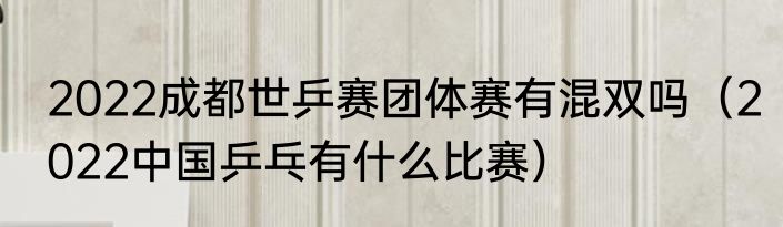 2022成都世乒赛团体赛有混双吗（2022中国乒乓有什么比赛）