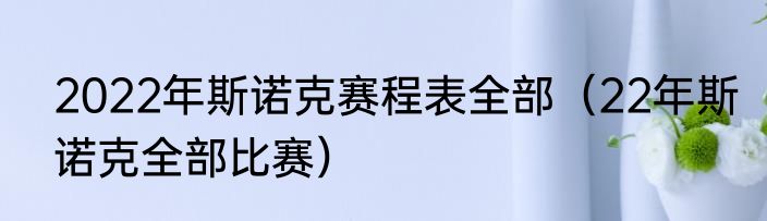 2022年斯诺克赛程表全部（22年斯诺克全部比赛）