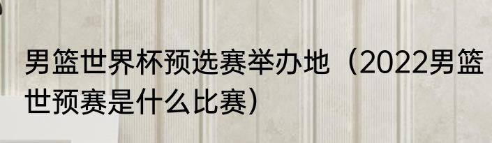 男篮世界杯预选赛举办地（2022男篮世预赛是什么比赛）