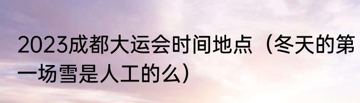 2023成都大运会时间地点（冬天的第一场雪是人工的么）