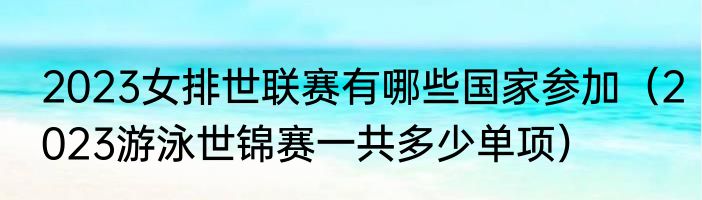 2023女排世联赛有哪些国家参加（2023游泳世锦赛一共多少单项）