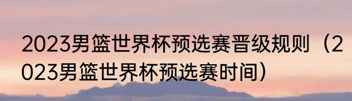 2023男篮世界杯预选赛晋级规则（2023男篮世界杯预选赛时间）