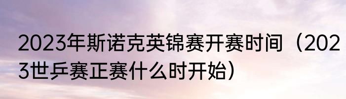 2023年斯诺克英锦赛开赛时间（2023世乒赛正赛什么时开始）
