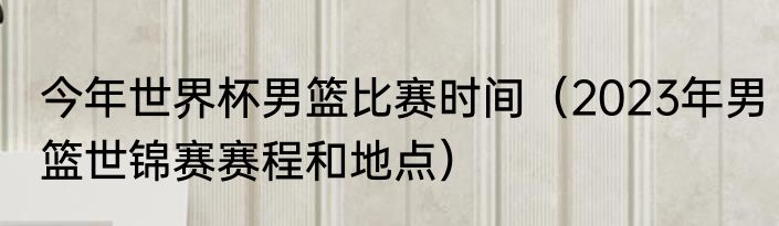 今年世界杯男篮比赛时间（2023年男篮世锦赛赛程和地点）