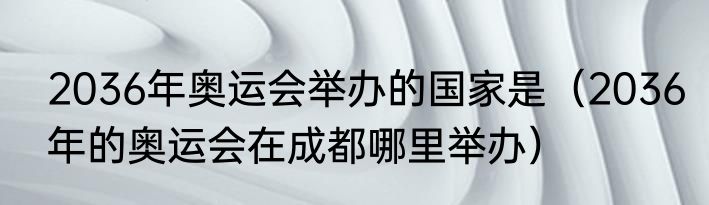 2036年奥运会举办的国家是（2036年的奥运会在成都哪里举办）