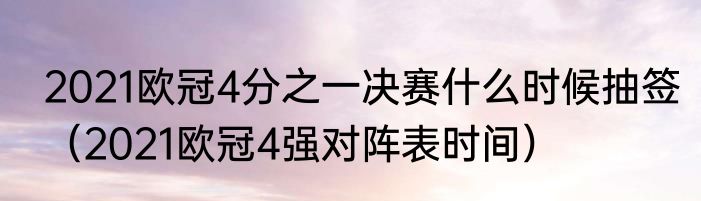 2021欧冠4分之一决赛什么时候抽签（2021欧冠4强对阵表时间）