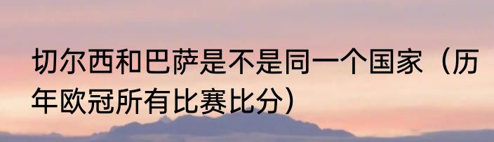 切尔西和巴萨是不是同一个国家（历年欧冠所有比赛比分）