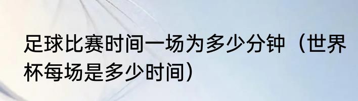 足球比赛时间一场为多少分钟（世界杯每场是多少时间）