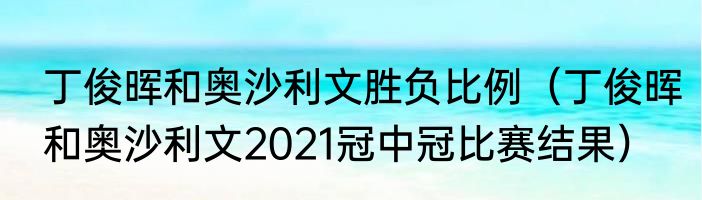 丁俊晖和奥沙利文胜负比例（丁俊晖和奥沙利文2021冠中冠比赛结果）