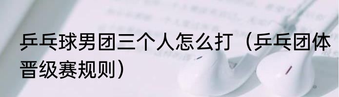 乒乓球男团三个人怎么打（乒乓团体晋级赛规则）