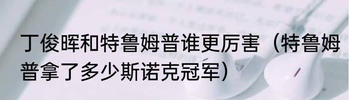 丁俊晖和特鲁姆普谁更厉害（特鲁姆普拿了多少斯诺克冠军）