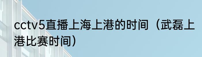 cctv5直播上海上港的时间（武磊上港比赛时间）