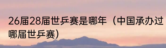 26届28届世乒赛是哪年（中国承办过哪届世乒赛）