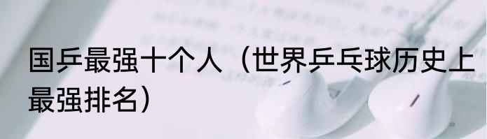 国乒最强十个人（世界乒乓球历史上最强排名）