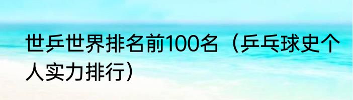 世乒世界排名前100名（乒乓球史个人实力排行）
