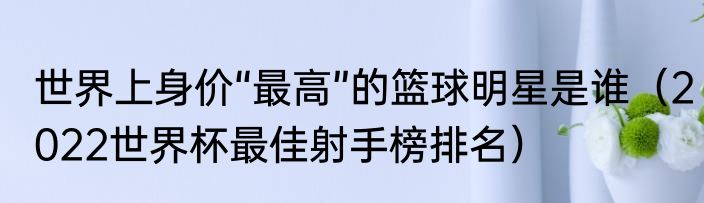 世界上身价“最高”的篮球明星是谁（2022世界杯最佳射手榜排名）